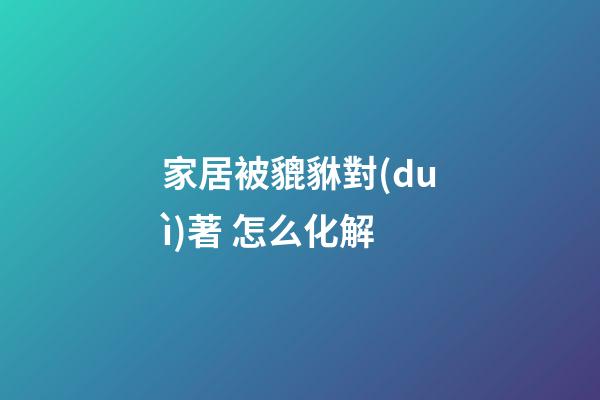 家居被貔貅對(duì)著 怎么化解